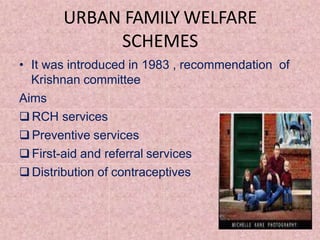 URBAN FAMILY WELFARE
SCHEMES
• It was introduced in 1983 , recommendation of
Krishnan committee
Aims
 RCH services
 Preventive services
 First-aid and referral services
 Distribution of contraceptives
 