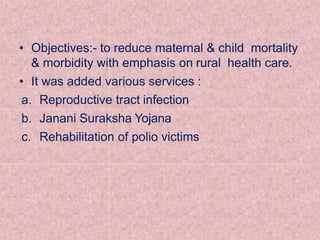• Objectives:- to reduce maternal & child mortality
& morbidity with emphasis on rural health care.
• It was added various services :
a. Reproductive tract infection
b. Janani Suraksha Yojana
c. Rehabilitation of polio victims
 