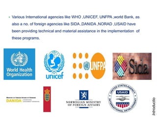 9
• Various International agencies like WHO ,UNICEF, UNFPA ,world Bank, as
also a no. of foreign agencies like SIDA ,DANIDA ,NORAD ,USAID have
been providing technical and material assistance in the implementation of
these programs.
Introductio
 