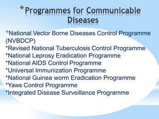 *
*National Vector Borne Diseases Control Programme
(NVBDCP)
*Revised National Tuberculosis Control Programme
*National Leprosy Eradication Programme
*National AIDS Control Programme
*Universal Immunization Programme
*National Guinea worm Eradication Programme
*Yaws Control Programme
*Integrated Disease Surveillance Programme
 