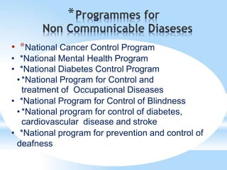 *
• *National Cancer Control Program
• *National Mental Health Program
• *National Diabetes Control Program
• *National Program for Control and
treatment of Occupational Diseases
• *National Program for Control of Blindness
• *National program for control of diabetes,
cardiovascular disease and stroke
• *National program for prevention and control of
deafness
 
