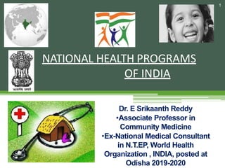 NATIONAL HEALTH PROGRAMS
OF INDIA
1
Dr. E Srikaanth Reddy
•Associate Professor in
Community Medicine
•Ex-National Medical Consultant
in N.T.EP, World Health
Organization , INDIA, posted at
Odisha 2019-2020
 