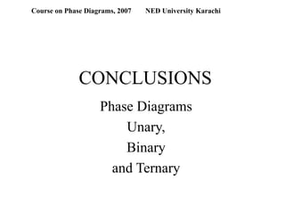CONCLUSIONS
Phase Diagrams
Unary,
Binary
and Ternary
Course on Phase Diagrams, 2007 NED University Karachi
 