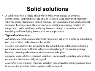 Solid solutions
• A solid solution is a single phase which exists over a range of chemical
compositions. Some minerals are able to tolerate a wide and varied chemistry,
whereas others permit only limited chemical deviation from their ideal chemical
formulae. In many cases, the extent of solid solution is a strong function of
temperature, with solid solution being favoured at high temperatures and
unmixing and/or ordering favoured at low temperatures.
• Types of solid solution:
• Substitutional solid solution: chemical variation is achieved simply by substituting
one type of atom in the structure by another.
• Coupled substitution: this is similar to the substitutional solid solution, but in a
compound cations of different valence are interchanged. To maintain charge
balance, two coupled cation substitutions must take place.
• Omission solid solution: chemical variation is achieved by omitting cations from
cation sites that are normally occupied.
• Interstitial solid solution: chemical variation is achieved by adding atoms or ions
to sites in the structure that are not normally occupied.
 