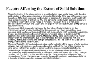 Factors Affecting the Extent of Solid Solution:
• Atomic/ionic size: If the atoms or ions in a solid solution have similar ionic radii, then the
solid solution is often very extensive or complete. Generally, if the size difference .is less
than about 15%, then extensive solid solution is possible. For example, Mg2+ and Fe2+
have a size mismatch of only about 7%, and complete solid solution between these two
elements is observed in a wide range of minerals. However, there is a 32% size
difference between Ca2+ and Mg2+, and we expect very little substitution of Mg for Ca to
occur in minerals.
• Temperature: High temperatures favour the formation of solid solutions, so that
endmembers which are immiscible at low temperature may form complete or more
extensive solid solutions with each other at high temperature. High temperatures promote
greater atomic vibration and open structures, which are easier to distort locally to
accommodate differently-sized cations. Most importantly, solid solutions have a higher
entropy than the endmembers, due to the increased disorder associated with the
randomly distributed cations, and at high temperatures, the -TS term in the Gibb's free
energy stabilises the solid solution.
• Structural flexibility: Although cation size is a useful indicator of the extent of solid solution
between two endmembers, much depends on the ability of the rest of the structure to
bend bonds (rather than stretch or compress them) to accommodate local strains.
• Cation charge: Heterovalent substitutions (i.e. those involving cations with different
charges) rarely lead to complete solid solutions at low temperatures, since they undergo
complex cation ordering phase transitions and/or phase separation at intermediate
compositions. These processes are driven by the need to maintain local charge balance
in the solid solution as well as to accommodate local strain.
 