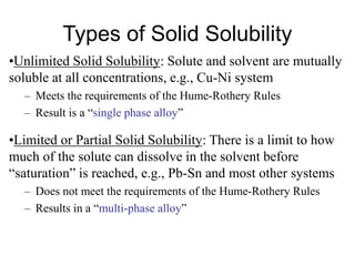 Types of Solid Solubility
•Unlimited Solid Solubility: Solute and solvent are mutually
soluble at all concentrations, e.g., Cu-Ni system
– Meets the requirements of the Hume-Rothery Rules
– Result is a “single phase alloy”
•Limited or Partial Solid Solubility: There is a limit to how
much of the solute can dissolve in the solvent before
“saturation” is reached, e.g., Pb-Sn and most other systems
– Does not meet the requirements of the Hume-Rothery Rules
– Results in a “multi-phase alloy”
 