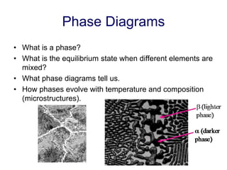 Phase Diagrams
• What is a phase?
• What is the equilibrium state when different elements are
mixed?
• What phase diagrams tell us.
• How phases evolve with temperature and composition
(microstructures).
 