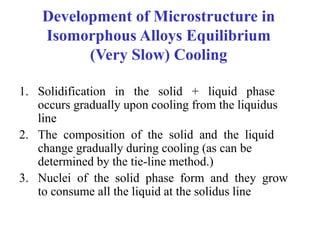 Development of Microstructure in
Isomorphous Alloys Equilibrium
(Very Slow) Cooling
1. Solidification in the solid + liquid phase
occurs gradually upon cooling from the liquidus
line
2. The composition of the solid and the liquid
change gradually during cooling (as can be
determined by the tie-line method.)
3. Nuclei of the solid phase form and they grow
to consume all the liquid at the solidus line
 