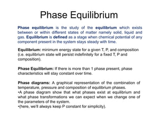 Phase Equilibrium
Equilibrium: minimum energy state for a given T, P, and composition
(i.e. equilibrium state will persist indefinitely for a fixed T, P and
composition).
Phase Equilibrium: If there is more than 1 phase present, phase
characteristics will stay constant over time.
Phase diagrams: A graphical representation of the combination of
temperature, pressure and composition of equilibrium phases.
•A phase diagram show that what phases exist at equilibrium and
what phase transformations we can expect when we change one of
the parameters of the system.
•(here, we’ll always keep P constant for simplicity).
Phase equilibrium is the study of the equilibrium which exists
between or within different states of matter namely solid, liquid and
gas. Equilibrium is defined as a stage when chemical potential of any
component present in the system stays steady with time.
 