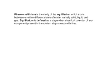 Phase equilibrium is the study of the equilibrium which exists
between or within different states of matter namely solid, liquid and
gas. Equilibrium is defined as a stage when chemical potential of any
component present in the system stays steady with time.
 
