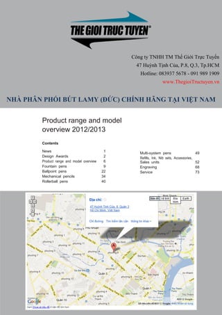 Công ty TNHH TM Thế Giới Trực Tuyến
                                                        47 Huỳnh Tịnh Của, P.8, Q.3, Tp.HCM
                                                          Hotline: 083937 5678 - 091 989 1909
                                                                        www.ThegioiTructuyen.vn


NHÀ PHÂN PHỐI BÚT LAMY (ĐỨC) CHÍNH HÃNG TẠI VIỆT NAM


               Product range and model
               overview 2012/2013
               Contents

               News                                1
                                                          Multi-system pens                    49
               Design Awards                       2      Refills, Ink, Nib sets, Accessories,
               Product range and model overview    6      Sales units                          52
               Fountain pens                       9      Engraving                            68
               Ballpoint pens                     22      Service                              73
               Mechanical pencils                 34
               Rollerball pens                    40




 www.ThegioiTructuyen.vn                                  Hotline: 08 3937 5678 – 091 989 1909
 