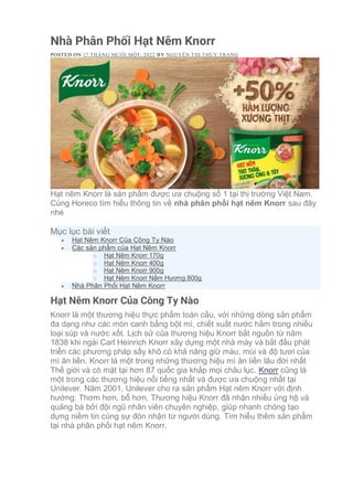 Nhà Phân Phối Hạt Nêm Knorr
POSTED ON 17 THÁNG MƯỜI MỘT, 2022 BY NGUYỄN THỊ THÙY TRANG
Hạt nêm Knorr là sản phẩm được ưa chuộng số 1 tại thị trường Việt Nam.
Cùng Horeco tìm hiểu thông tin về nhà phân phối hạt nêm Knorr sau đây
nhé
Mục lục bài viết
• Hạt Nêm Knorr Của Công Ty Nào
• Các sản phẩm của Hạt Nêm Knorr
o Hạt Nêm Knorr 170g
o Hạt Nêm Knorr 400g
o Hạt Nêm Knorr 900g
o Hạt Nêm Knorr Nấm Hương 800g
• Nhà Phân Phối Hạt Nêm Knorr
Hạt Nêm Knorr Của Công Ty Nào
Knorr là một thương hiệu thực phẩm toàn cầu, với những dòng sản phẩm
đa dạng như các món canh bằng bột mì, chiết xuất nước hầm trong nhiều
loại súp và nước xốt. Lịch sử của thương hiệu Knorr bắt nguồn từ năm
1838 khi ngài Carl Heinrich Knorr xây dựng một nhà máy và bắt đầu phát
triển các phương pháp sấy khô có khả năng giữ màu, mùi và độ tươi của
mì ăn liền. Knorr là một trong những thương hiệu mì ăn liền lâu đời nhất
Thế giới và có mặt tại hơn 87 quốc gia khắp mọi châu lục. Knorr cũng là
một trong các thương hiệu nổi tiếng nhất và được ưa chuộng nhất tại
Unilever. Năm 2001, Unilever cho ra sản phẩm Hạt nêm Knorr với định
hướng: Thơm hơn, bổ hơn. Thương hiệu Knorr đã nhận nhiều ủng hộ và
quảng bá bởi đội ngũ nhân viên chuyên nghiệp, giúp nhanh chóng tạo
dựng niềm tin cùng sự đón nhận từ người dùng. Tìm hiểu thêm sản phẩm
tại nhà phân phối hạt nêm Knorr.
 