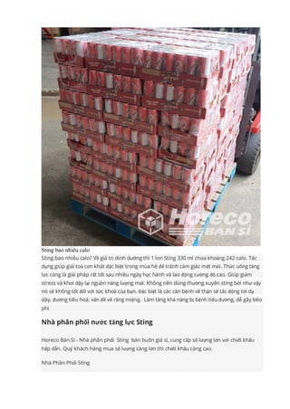 Sting bao nhiêu calo
Sting bao nhiêu calo? Về giá trị dinh dưỡng thì 1 lon Sting 330 ml chứa khoảng 242 calo. Tác
dụng giúp giải toả cơn khát đặc biệt trong mùa hè để tránh cảm giác mệt mỏi. Thức uống tăng
lực cũng là giải pháp rất tốt sau nhiều ngày học hành và lao động cường độ cao. Giúp giảm
stress và khơi dậy lại nguồn năng lượng mới. Không nên dùng thường xuyên sting bởi như vậy
nó sẽ không tốt đối với sức khoẻ của bạn. Đặc biệt là các căn bệnh về thận sẽ tác động tới dạ
dày, đường tiêu hoá, vấn đề về răng miệng. Làm tăng khả năng bị bệnh tiểu đường, dễ gây béo
phì
Nhà phân phối nước tăng lực Sting
Horeco Bán Sỉ - Nhà phân phối Sting bán buôn giá sỉ, cung cấp số lượng lớn với chiết khấu
hấp dẫn. Quý khách hàng mua số lượng càng lớn thì chiết khấu càng cao.
Nhà Phân Phối Sting
 