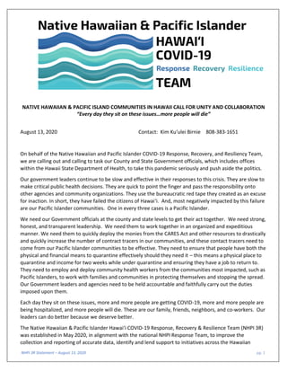 NHPI 3R Statement – August 13, 2020 pg. 1
NATIVE HAWAIIAN & PACIFIC ISLAND COMMUNITIES IN HAWAII CALL FOR UNITY AND COLLABORATION
“Every day they sit on these issues…more people will die”
August 13, 2020 Contact: Kim Ku‘ulei Birnie 808-383-1651
On behalf of the Native Hawaiian and Pacific Islander COVID-19 Response, Recovery, and Resiliency Team,
we are calling out and calling to task our County and State Government officials, which includes offices
within the Hawaii State Department of Health, to take this pandemic seriously and push aside the politics.
Our government leaders continue to be slow and effective in their responses to this crisis. They are slow to
make critical public health decisions. They are quick to point the finger and pass the responsibility onto
other agencies and community organizations. They use the bureaucratic red tape they created as an excuse
for inaction. In short, they have failed the citizens of Hawai‘i. And, most negatively impacted by this failure
are our Pacific Islander communities. One in every three cases is a Pacific Islander.
We need our Government officials at the county and state levels to get their act together. We need strong,
honest, and transparent leadership. We need them to work together in an organized and expeditious
manner. We need them to quickly deploy the monies from the CARES Act and other resources to drastically
and quickly increase the number of contract tracers in our communities, and these contact tracers need to
come from our Pacific Islander communities to be effective. They need to ensure that people have both the
physical and financial means to quarantine effectively should they need it – this means a physical place to
quarantine and income for two weeks while under quarantine and ensuring they have a job to return to.
They need to employ and deploy community health workers from the communities most impacted, such as
Pacific Islanders, to work with families and communities in protecting themselves and stopping the spread.
Our Government leaders and agencies need to be held accountable and faithfully carry out the duties
imposed upon them.
Each day they sit on these issues, more and more people are getting COVID-19, more and more people are
being hospitalized, and more people will die. These are our family, friends, neighbors, and co-workers. Our
leaders can do better because we deserve better.
The Native Hawaiian & Pacific Islander Hawai‘i COVID-19 Response, Recovery & Resilience Team (NHPI 3R)
was established in May 2020, in alignment with the national NHPI Response Team, to improve the
collection and reporting of accurate data, identify and lend support to initiatives across the Hawaiian
 