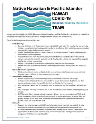 NHPI 3R Statement – August 13, 2020 pg. 2
Islands working to address COVID-19 among Native Hawaiians and Pacific Islanders, and unify to establish a
presence in the decision-making processes and policies that impact our communities.
The priority issues to our communities are:
• Contact tracing:
o Expedite the hiring of all the contract tracers trained (400 reported). The handful that are currently
hired are overwhelmed and inadequate in number to be effective. DOH not to hire as employees but
contract with established community providers
o Change the eligibility criteria for contact tracers to include persons with a high school degree plus
experience in community health
o Hire Pacific Islanders from the communities most affected to conduct education outreach and
contact tracing (or to work with contact tracers). They have the cultural and linguistic knowledge to
be effective in these communities
o Expand CTs to allow for other training opportunities (Pearson and John Hopkins)
o Identify and train to establish state-wide community-based contact tracing teams. Ask for $500K-
$1M
• Personal Protective Equipment:
o Masks and sanitizers need to be distributed to communities most affected and whose economic
situation makes it difficult for them to secure on their own.
• Assisting with quarantining:
o Provide free housing to people needing to be quarantined because many live in large
multigenerational homes that make it impossible to isolate themselves in that home and their
economic situation makes it impossible for them to afford a short-term rental
o Also, guarantee 2-weeks pay for those who need to quarantine and that employers will hold their
jobs
o Why participate in tracing if someone will be out of work and income for that time and possibly out
of a job
o SNAP benefits: If they are quarantined, no grocery delivery services currently accept SNAP cards
online for payment. In the long term, the state needs to push grocery stores to accept SNAP for
grocery delivery. In the short term, those affected need to be given gift cards to allow them to
purchase food and cover delivery costs
• Outreach:
o Targeted but culturally appropriate PSAs and other educational materials are needed. Already
developed by other PI national partners and need to use those to eliminate additional costs
o PI community health workers need to be hired to work directly with PI families, communities, and
organizations that work with PI communities and be included in the tracing team as an critical
component (if CHW are not trained as CTs)
 