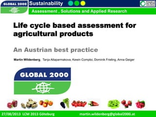 9/1/2013 1
Sustainability
Assessment , Solutions and Applied Research
27/08/2013 LCM 2013 Göteburg martin.wildenberg@global2000.at
Life cycle based assessment for
agricultural products
An Austrian best practice
Martin Wildenberg, Tanja Altaparmakova, Kewin Comploi, Dominik Frieling, Anna Geiger
 