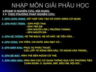 NHẬP MÔN GIẢI PHẪU HỌC
3-PHẠM VI NGHIÊN CỨU- NỘI DUNG:
3.3- THEO PHƯƠNG PHÁP NGHIÊN CỨU:
1- GPH CHỨC NĂNG: KẾT HỢP CẤU TẠO VÀ CHỨC NĂNG CƠ QUAN

2- GPH PHÁT TRIỂN: - GPH PHÔI THAI
                   - GPH TRẺ EM
                   - GPH NGƯỜI LỚN ( TRƯỞNG THÀNH)
                   - GPH NGƯỜI GIÀ
3- GPH HỆ THỐNG; HỆ TIM MẠCH, HỆ HÔ HẤP, HỆ TIÊU HÓA…

4- GPH VÙNG: CHI TRÊN, CHI DƯỚI, ĐẦU MẶT CỔ…

5- GPH ĐỊNH KHU; PHỤC VỤ PHẪU THUẬT,
                 CÁC LỚP TỪ NÔNG ĐẾN SÂU, TỪ NGOÀI VÀO TRONG..

6- GPH BỀ MẶT: HÌNH THỂ BÊN NGOÀI CƠ THỂ.

7- GPH HÌNH ẢNH; HÌNH ẢNH CÁC CƠ QUAN THÔNG QUA CÁC PHƯƠNG TIỆN
                 CHẨN ĐOÁN: X. QUANG, MRI, SIÊU ÂM, NỘI SOI…
 