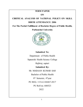 1
TERM PAPER
ON
CIRITICAL ANALYSIS OF NATIONAL POLICY ON SKILL
BIRTH ATTENDANCE 2006
For The Partial Fulfillment of Bachelor Degree of Public Health,
Purbanchal University
Submitted To:
Department of Public Health
Saptarishi Health Science College
Rajbiraj, saptari
Submitted By:
Mr. MADAAN KUMAR SAH
Bachelor of Public Health
8th Semester, 4thyear
PU REG. 115-6-2-04467-2017
PU Roll no. 680523
2022
 