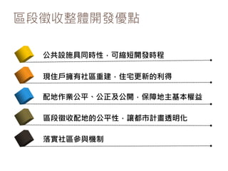 區段徵收整體開發優點
公共設施具同時性，可縮短開發時程
現住戶擁有社區重建，住宅更新的利得
配地作業公平、公正及公開，保障地主基本權益
區段徵收配地的公平性，讓都市計畫透明化
落實社區參與機制
 