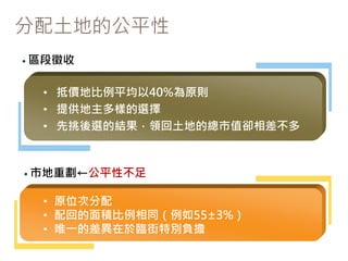分配土地的公平性
• 區段徵收
• 原位次分配
• 配回的面積比例相同（例如55±3%）
• 唯一的差異在於臨街特別負擔
• 市地重劃←公平性不足
• 抵價地比例平均以40%為原則
• 提供地主多樣的選擇
• 先挑後選的結果，領回土地的總市值卻相差不多
 