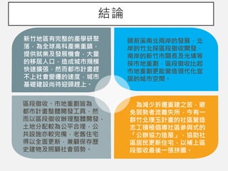 結論
新竹地區有完整的產學研聚
落，為全球高科產業重鎮，
提供就業及發展機會，大量
的移居人口，造成城市規模
快速擴張，然而都市計畫趕
不上社會變遷的速度，城市
基礎建設尚待迎頭趕上。
頭前溪南北兩岸的發展，北
岸的竹北採區段徵收開發，
南岸的新竹市關長及光埔等
採市地重劃，區段徵收比起
市地重劃更能營造現代化宜
居的城市空間。
區段徵收、市地重劃皆為
都市計畫整體開發工具，然
而以區段徵收辦理整體開發，
土地分配較為公平合理，公
共設施亦較完備，老舊住宅
得以全面更新，兼顧保存歷
史建物及照顧社會弱勢。
為減少拆遷重建之苦，避
免弱勢者流離失所，今有一
群竹北璞玉計畫的社區營造
志工積極倡導社區參與式的
「公辦協力造屋」，協助社
區居民更新住宅，以補上區
段徵收最後一張拼圖。
 