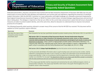 Privacy and Security of Student Assessment Data

Frequently Asked Questions
Dedicated policymakers, educators and parents have worked with the New Hampshire Department of Education (NH DOE) over the past
several years to ensure that the state develops and implements strict privacy laws and regulations regarding the protection of individual
student information. With the NH DOE’s transition to a new mathematics and English language arts statewide assessment (replacing the
New England Comprehensive Assessment Program or NECAP for these content areas), increased dialogue regarding privacy and security of
data is taking place. This dialogue is important so that we can reflect on the current laws and practices in place that will ensure all possible
measures are taken to protect student identity, and at the same time, allow for educators to understand how to improve instructional
practices for all students.
The following frequently asked questions attempt to answer many of the concerns that the NH DOE has received. This document will be
updated as further questions require reflection.
QUESTIONS

ANSWERS

How does the state of New
Hampshire protect student
identifiable data?

New Hampshire has two laws specifically intended to protect student privacy: RSA Section 193-C:11 and 193-E:5.
RSA Section 193-C:11 Anonymity of Pupil Assessment Results; Parental Authorization Required.
Individual pupil names or codes contained in the statewide assessment results, scores, or other evaluative
materials shall be deleted for the purposes of records maintenance and storage of such results or scores at the
department of education, unless a parent or legal guardian provides written authorization otherwise, or as
required under federal law. Individual pupil results shall be made available to a parent, a legal guardian, or the
pupil's school in accordance with the Family Educational and Privacy Rights Act, 20 U.S.C. 1232g
RSA Section 193-E:5 Unique Pupil Identification (see the full section at the end of this document):
I (a) No personally identifiable information about a pupil including name and social security number, shall be
collected or maintained by the state in such a manner as to allow such information to be connected with the
unique pupil identifier. Under no circumstances shall the department of education obtain or use a social security
number as an identifier for any pupil. The department shall not use unique pupil identifiers except in connection
with the data warehouse and such use shall not be accessible to the public.
…..
(c) The unique pupil identifier shall be requested and maintained by the early childhood program, district, or
postsecondary institution. The unique pupil identifier shall remain in the pupil’s file throughout his or her
academic career in New Hampshire.
….

Updated: 1.21.14

Page 1

 