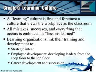 Create a “Learning” CultureA “learning” culture is first and foremost a culture that views the workplace as the classroomAll mistakes, successes, and everything that occurs is embraced as “lessons learned”Learning organizations link their training and development to:Strategic intentEmployee development: developing leaders from the shop floor to the top floorCareer development and succession