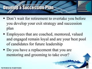 Develop a Succession PlanDon’t wait for retirement to overtake you before you develop your exit strategy and succession planEmployees that are coached, mentored, valued and engaged remain loyal and are your best pool of candidates for future leadershipDo you have a replacement that you are mentoring and grooming to take over?