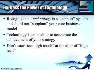 Harness the Power of TechnologyRecognize that technology is a “support” system and shold not “supplant” your core business modelTechnology is an enabler to accelerate the achievement of your strategyDon’t sacrifice “high touch” at the altar of “high tech”