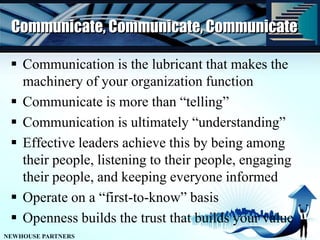 Communicate, Communicate, CommunicateCommunication is the lubricant that makes the machinery of your organization functionCommunicate is more than “telling”Communication is ultimately “understanding”Effective leaders achieve this by being among their people, listening to their people, engaging their people, and keeping everyone informedOperate on a “first-to-know” basisOpenness builds the trust that builds your value