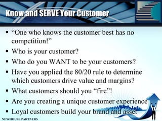 Know and SERVE Your Customer“One who knows the customer best has no competition!”Who is your customer? Who do you WANT to be your customers?Have you applied the 80/20 rule to determine which customers drive value and margins?What customers should you “fire”!Are you creating a unique customer experienceLoyal customers build your brand and asset