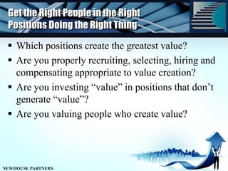 Get the Right People in the Right Positions Doing the Right ThingWhich positions create the greatest value?Are you properly recruiting, selecting, hiring and compensating appropriate to value creation?Are you investing “value” in positions that don’t generate “value”?Are you valuing people who create value?