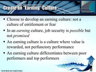 Create an “Earning” CultureChoose to develop an earning culture: not a culture of entitlement or fearIn an earning culture, job security is possible but not promisedAn earning culture is a culture where value is rewarded, not perfunctory performanceAn earning culture differentiates between poor performers and top performers