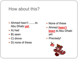 How about this?Ahmedhasn’t ........to Abu Dhabiyet.A) hadB) seenC) droveD) none of theseNone of theseAhmedhasn’t been to Abu Dhabi yet.Precisely!