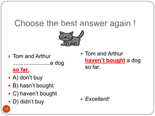 17Choose the best answer again !Tom and Arthur haven’t bought a dog so far.Excellent!Tom and Arthur ........................a dog so far.A) don’t buyB) hasn’t boughtC) haven’t boughtD) didn’t buy