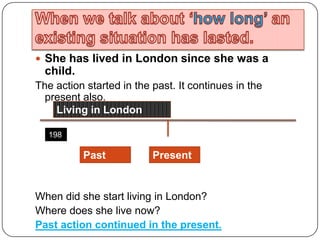 When we talk about ‘how long’ an existing situation has lasted.She has lived in London since she was a child. The action started in the past. It continues in the present also.When did she start living in London?Where does she live now?Past action continued in the present.Living in London1980PresentPast