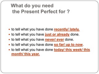 What do you need the Present Perfect for ?to tell what you have done recently/ lately.to tell what you have just or already done.to tell what you have never/ ever done.to tell what you have done so far/ up to now.to tell what you have done today/ this week/ this month/ this year.