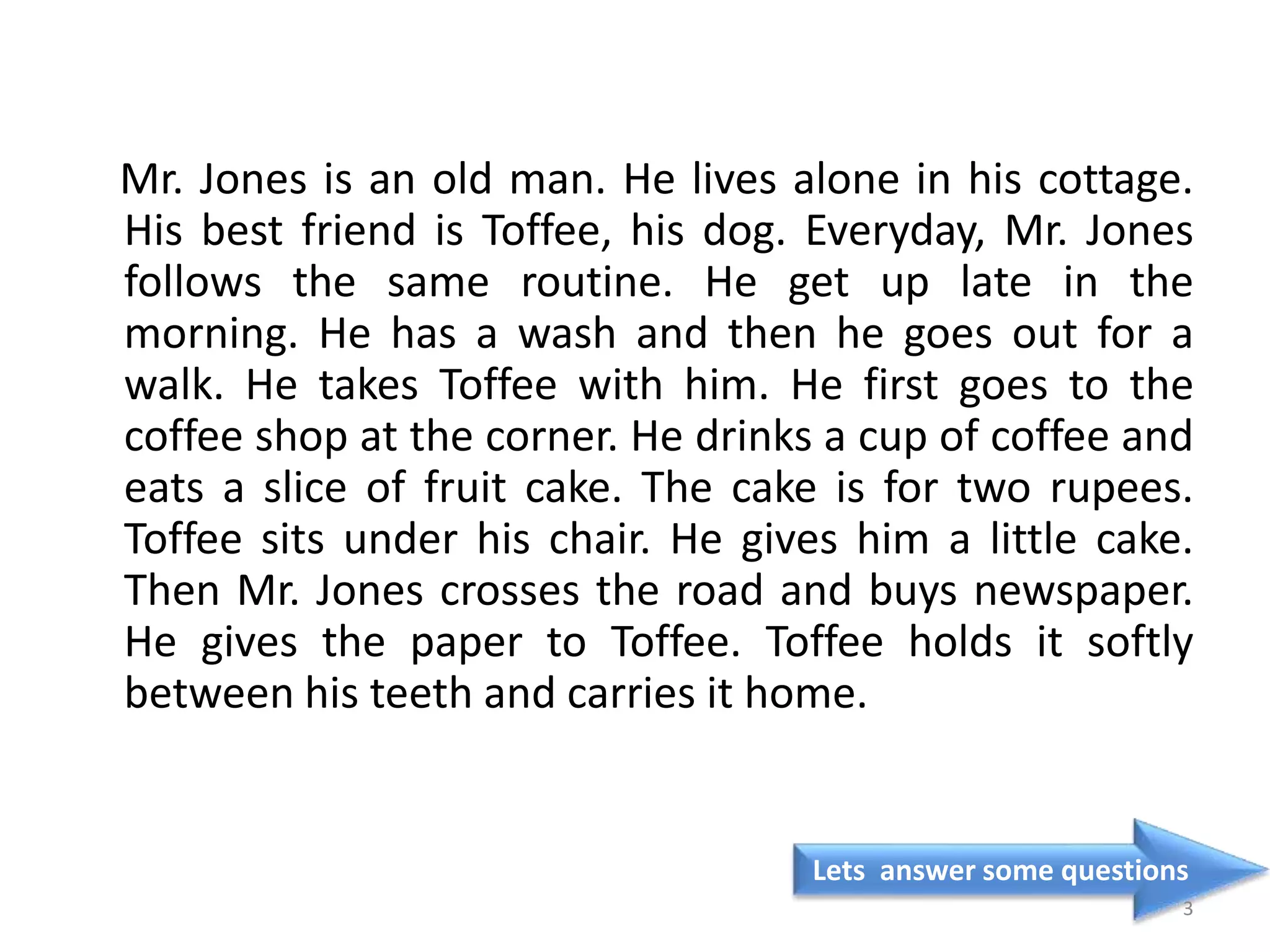 Mr. Jones is an old man. He lives alone in his cottage.
His best friend is Toffee, his dog. Everyday, Mr. Jones
follows the same routine. He get up late in the
morning. He has a wash and then he goes out for a
walk. He takes Toffee with him. He first goes to the
coffee shop at the corner. He drinks a cup of coffee and
eats a slice of fruit cake. The cake is for two rupees.
Toffee sits under his chair. He gives him a little cake.
Then Mr. Jones crosses the road and buys newspaper.
He gives the paper to Toffee. Toffee holds it softly
between his teeth and carries it home.
Lets answer some questions
3
 