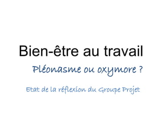 Bien-être au travail 
Pléonasme ou oxymore ? 
Etat de la réflexion du Groupe Projet 
 