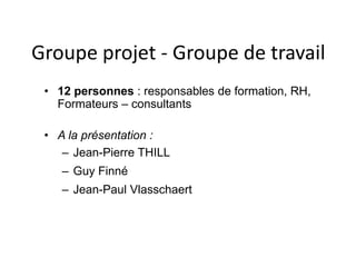 Groupe projet - Groupe de travail 
• 12 personnes : responsables de formation, RH, 
Formateurs – consultants 
• A la présentation : 
– Jean-Pierre THILL 
– Guy Finné 
– Jean-Paul Vlasschaert 
 