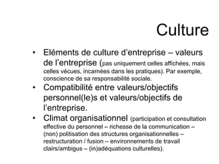 Culture 
• Eléments de culture d’entreprise – valeurs 
de l’entreprise (pas uniquement celles affichées, mais 
celles vécues, incarnées dans les pratiques). Par exemple, 
conscience de sa responsabilité sociale. 
• Compatibilité entre valeurs/objectifs 
personnel(le)s et valeurs/objectifs de 
l’entreprise. 
• Climat organisationnel (participation et consultation 
effective du personnel – richesse de la communication – 
(non) politisation des structures organisationnelles – 
restructuration / fusion – environnements de travail 
clairs/ambigus – (in)adéquations culturelles). 
 