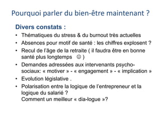 Pourquoi parler du bien-être maintenant ? 
Divers constats : 
• Thématiques du stress & du burnout très actuelles 
• Absences pour motif de santé : les chiffres explosent ? 
• Recul de l’âge de la retraite ( il faudra être en bonne 
santé plus longtemps  ) 
• Demandes adressées aux intervenants psycho-sociaux: 
« motiver » - « engagement » - « implication » 
• Evolution législative . 
• Polarisation entre la logique de l’entrepreneur et la 
logique du salarié ? 
Comment un meilleur « dia-logue »? 
 