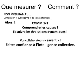 Que mesurer ? Comment ? 
NON MESURABLE : … 
Dimension « subjective » de la satisfaction. 
COMMENT 
Comprendre les causes ! 
Alors ! 
Et suivre les évolutions dynamiques ! 
Vos collaborateurs « savent » ! 
Faites confiance à l’intelligence collective. 
 