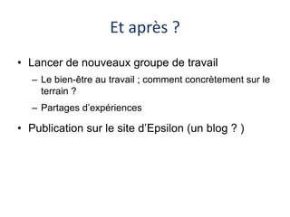 Et après ? 
• Lancer de nouveaux groupe de travail 
– Le bien-être au travail ; comment concrètement sur le 
terrain ? 
– Partages d’expériences 
• Publication sur le site d’Epsilon (un blog ? ) 
 