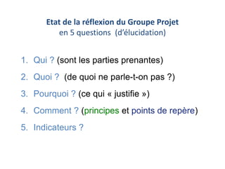 Etat de la réflexion du Groupe Projet 
en 5 questions (d’élucidation) 
1. Qui ? (sont les parties prenantes) 
2. Quoi ? (de quoi ne parle-t-on pas ?) 
3. Pourquoi ? (ce qui « justifie ») 
4. Comment ? (principes et points de repère) 
5. Indicateurs ? 
 