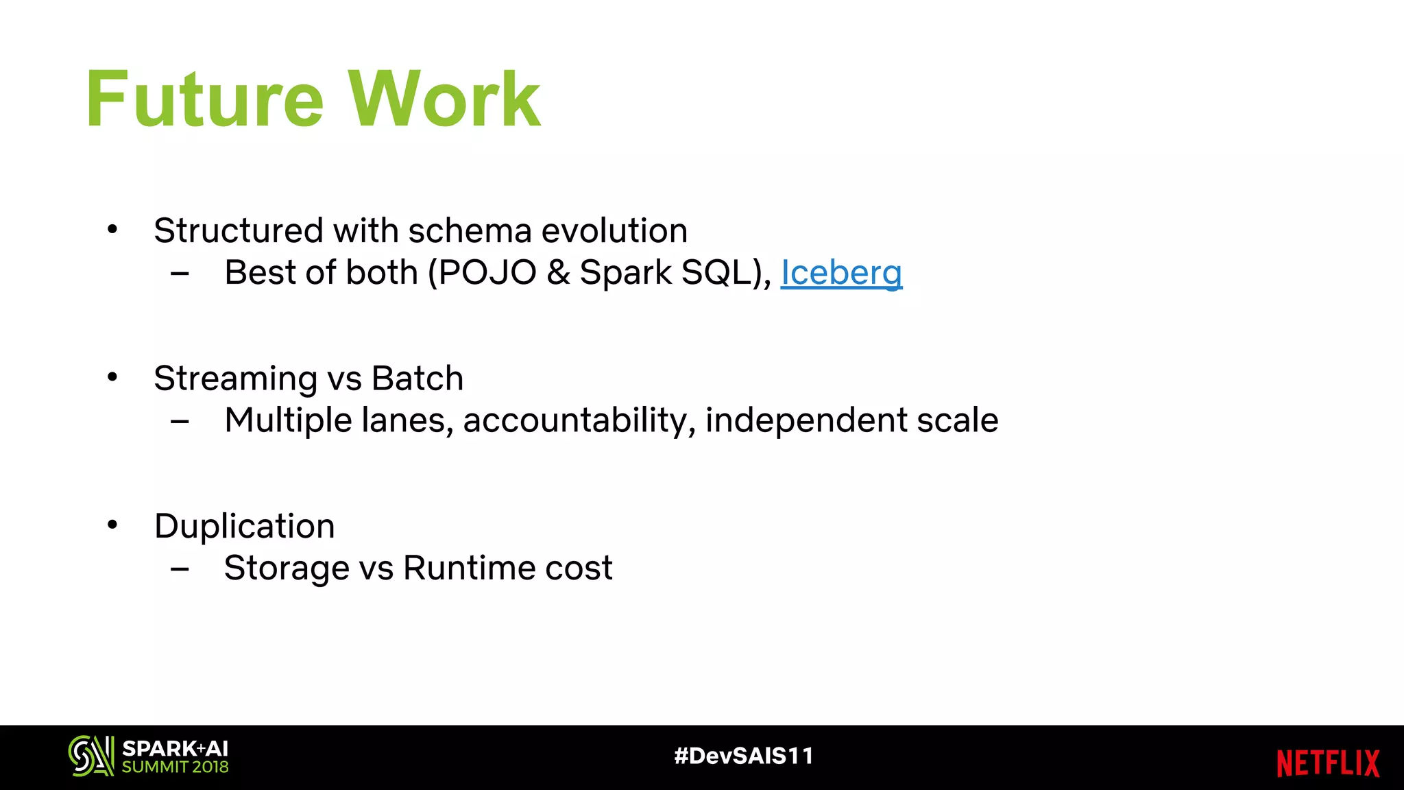 Future Work
• Structured with schema evolution
– Best of both (POJO & Spark SQL), Iceberg
• Streaming vs Batch
– Multiple lanes, accountability, independent scale
• Duplication
– Storage vs Runtime cost
#DevSAIS11
 