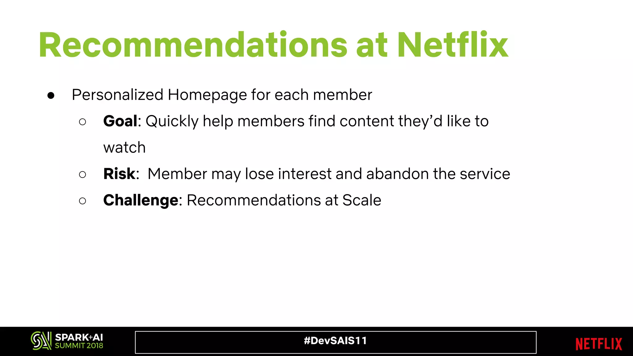 #DevSAIS11
Recommendations at Netflix
● Personalized Homepage for each member
○ Goal: Quickly help members find content they’d like to
watch
○ Risk: Member may lose interest and abandon the service
○ Challenge: Recommendations at Scale
 