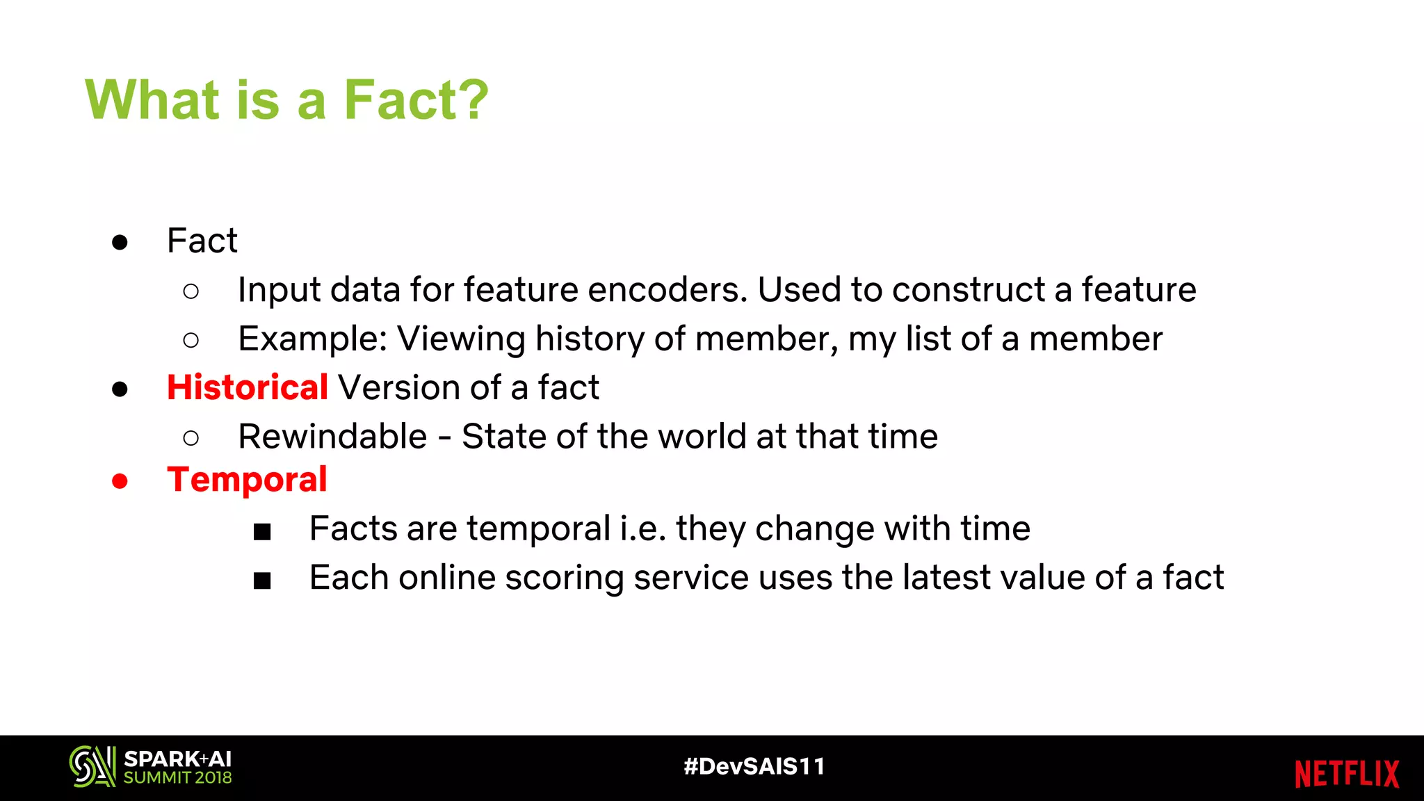#DevSAIS11
What is a Fact?
● Fact
○ Input data for feature encoders. Used to construct a feature
○ Example: Viewing history of member, my list of a member
● Historical Version of a fact
○ Rewindable - State of the world at that time
● Temporal
■ Facts are temporal i.e. they change with time
■ Each online scoring service uses the latest value of a fact
 