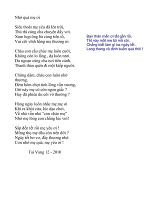 Nhớ quá mẹ ơi

Siêu thoát mẹ yêu đã lên trời,
Thủ thỉ cùng cha chuyện đầy vơi.
Xum họp ông bà cùng tiên tổ,         Bạn thân mến ơi tết gần rồi,
Vui cõi vĩnh hằng mẹ thương ơi.      Tết này mất mẹ tôi mồ côi,
                                     Chẳng biết làm gì ba ngày tết ,
                                     Lang thang vô định buồn quá thôi !
Cháu con cầu chúc mẹ luôn cười,
Không còn lo lắng , dạ luôn tươi.
Du ngoạn cùng cha nơi tiên cảnh,
Thanh thản quên đi một kiếp người.

Chứng dám, cháu con luôn nhớ
thương,
Đêm hôm chợt tỉnh lòng vấn vương,
Giờ này mẹ có còn ngon giấc ?
Hay đã phiêu du cõi vô thường ?

Hàng ngày luôn nhắc mẹ,mẹ ơi
Khi ra khỏi cửa, lúc dạo chơi,
Về nhà vẫn nhủ “con chào mẹ”
Nhớ mẹ lòng con chẳng lúc vơi!

Sắp đến tết rồi mẹ yêu ơi !
Mừng thọ mẹ đâu còn trên đời ?
Ngày tết bơ vơ, đầy thương nhớ.
Con nhớ mẹ quá, mẹ yêu ơi !

       Tai Vang 12 - 2010
 