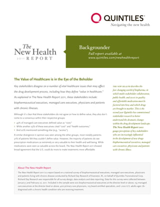 The Value of Healthcare is in the Eye of the Beholder
Key stakeholders disagree on a number of vital healthcare issues that may affect
the drug development process, including how they define “value in healthcare.”
As explained in The New Health Report 2011, these stakeholders include:
biopharmaceutical executives, managed care executives, physicians and patients
with chronic illnesses.
Although it’s clear that these stakeholders do not agree on how to define value, they also don’t
come to a consensus within their respective groups:
›	 43% of managed care executives defined value as “cost;”
›	 While another 23% of these executives cited “cost” and “health outcomes;”
›	 And 20% mentioned something else (e.g., “access”).
A similar divergence in opinion was seen among the other groups, most notably patients.
31% of patients felt they couldn’t define value. However, the majority of patients do see
prescription medications as extremely or very valuable to their health and well-being. While
medications were seen as valuable across the board, The New Health Report 2011 showed
broad agreement that the U.S. could do more to make treatments more affordable.
Backgrounder
	 Full report available at
	www.quintiles.com/newhealthreport
the new health describes the
fast-changing world of biopharma, in
which multi-stakeholder collaboration,
public health, and access to quality
and affordable medication must be
factored into how and which drugs
are brought to market. This is the
second year Quintiles has commissioned
stakeholder research to better
understand the dramatic changes
within the drug development landscape.
The New Health Report 2011
gauges perceptions of key stakeholders
who are increasingly influential
in the development of new drugs:
biopharmaceutical executives, managed
care executives, physicians and patients
with chronic illness.
About The New Health Report
The New Health Report 2011 is a report based on a national survey of biopharmaceutical executives, managed care executives, physicians
and patients living with chronic disease conducted by Richard Day Research of Evanston, Ill., on behalf of Quintiles Transnational Corp.
Richard Day Research was responsible for all survey design, data analysis and data reporting. Data for this survey were collected between
January 5 and February 27, 2011. Included in the sample were 200 biopharmaceutical executives at the director level or above, 153 managed
care executives at the director level or above, 400 primary care physicians, 103 board-certified specialists, and 1,000 U.S. adults ages 18+
diagnosed with a chronic health condition who are receiving treatment.
 